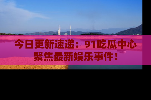今日更新速递：91吃瓜中心聚焦最新娱乐事件！