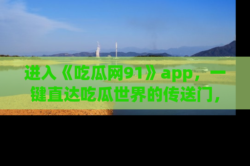 进入《吃瓜网91》app，一键直达吃瓜世界的传送门，快来试试！