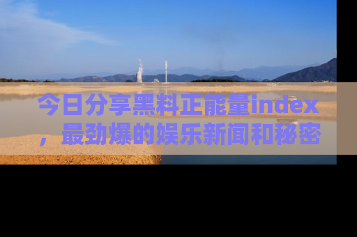 今日分享黑料正能量index，最劲爆的娱乐新闻和秘密等你来发现！