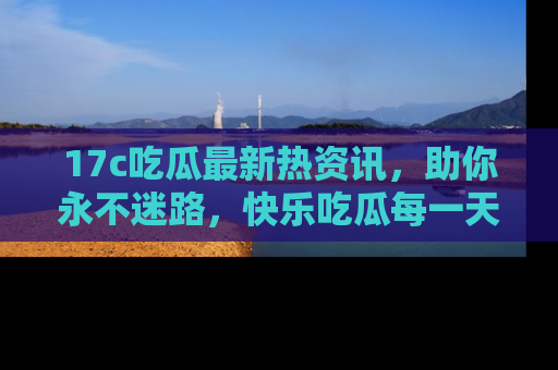 17c吃瓜最新热资讯,助你永不迷路,快乐吃瓜每一天!