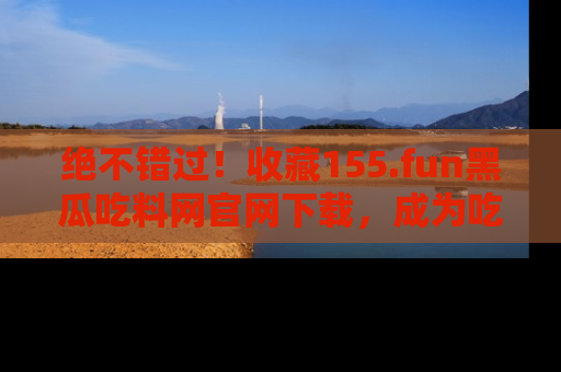 绝不错过！收藏155.fun黑瓜吃料网官网下载，成为吃瓜达人！