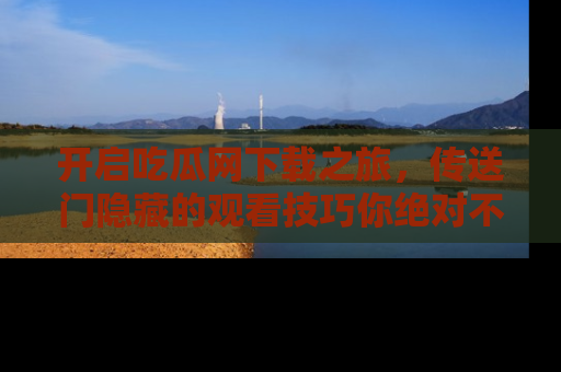 开启吃瓜网下载之旅，传送门隐藏的观看技巧你绝对不能错过！