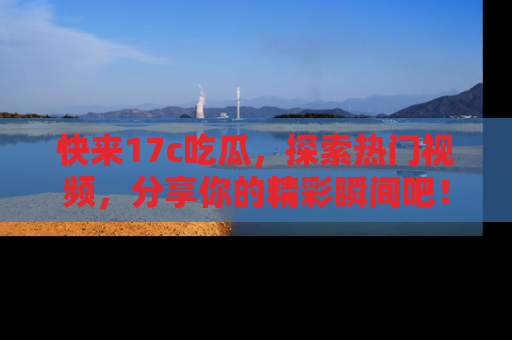 快来17c吃瓜，探索热门视频，分享你的精彩瞬间吧！