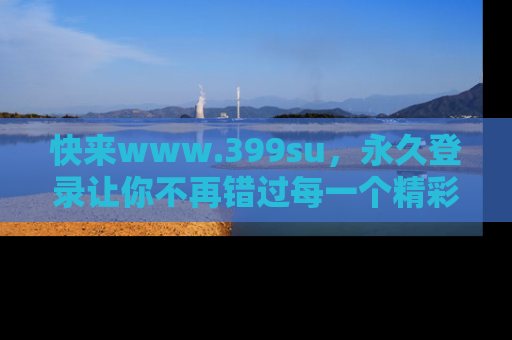 快来www.399su，永久登录让你不再错过每一个精彩的吃瓜瞬间！