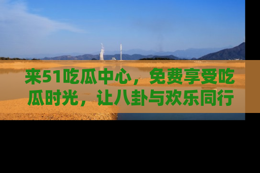 来51吃瓜中心，免费享受吃瓜时光，让八卦与欢乐同行！