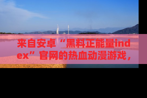 来自安卓“黑料正能量index”官网的热血动漫游戏，聚焦黑料与正能量的精彩时刻