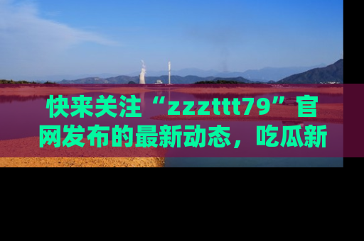 快来关注“zzzttt79”官网发布的最新动态，吃瓜新闻一手掌握，精彩不停！