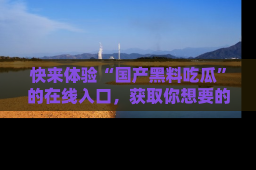 快来体验“国产黑料吃瓜”的在线入口，获取你想要的所有独家黑料！