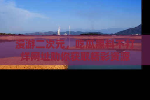 漫游二次元，吃瓜黑料不打烊网址助你获取精彩资源