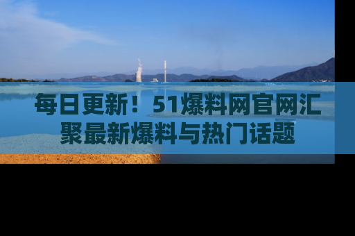 每日更新！51爆料网官网汇聚最新爆料与热门话题