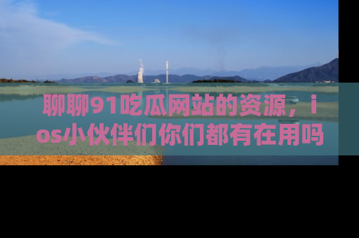 聊聊91吃瓜网站的资源，ios小伙伴们你们都有在用吗？