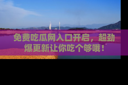 免费吃瓜网入口开启，超劲爆更新让你吃个够哦！