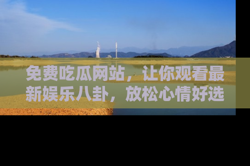 免费吃瓜网站，让你观看最新娱乐八卦，放松心情好选择