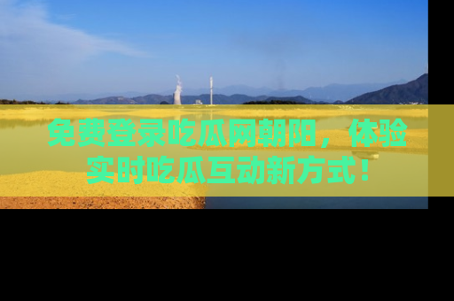 免费登录吃瓜网朝阳，体验实时吃瓜互动新方式！