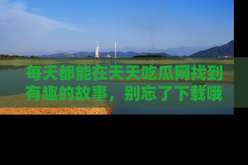 每天都能在天天吃瓜网找到有趣的故事，别忘了下载哦！