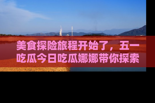 美食探险旅程开始了，五一吃瓜今日吃瓜娜娜带你探索精彩首页线路。