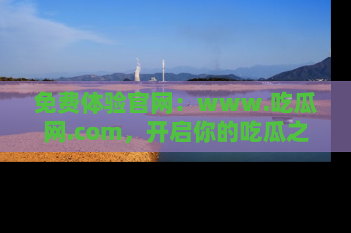 免费体验官网：www.吃瓜网.com，开启你的吃瓜之旅