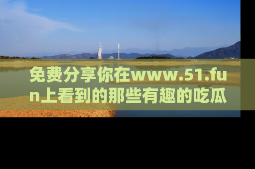 免费分享你在www.51.fun上看到的那些有趣的吃瓜趣闻吧！