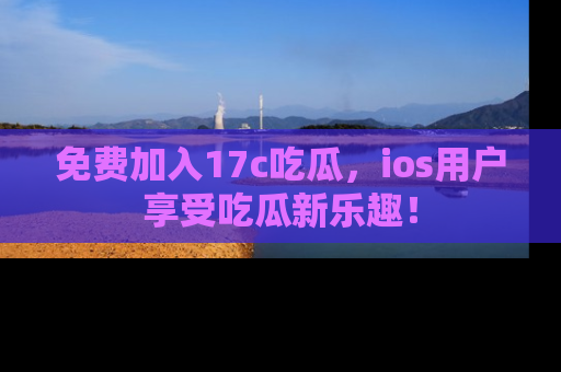 免费加入17c吃瓜，ios用户享受吃瓜新乐趣！