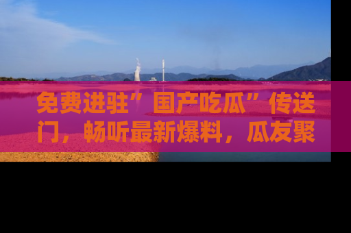 免费进驻”国产吃瓜”传送门，畅听最新爆料，瓜友聚集地等你！