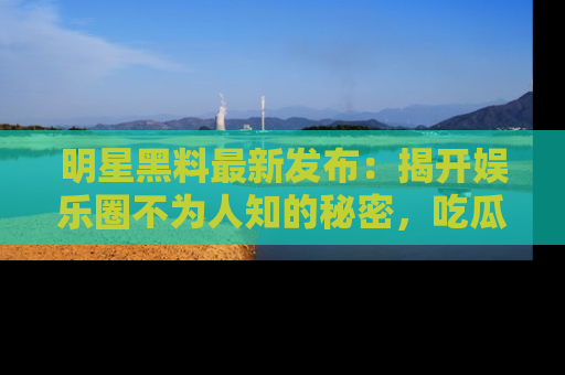明星黑料最新发布：揭开娱乐圈不为人知的秘密，吃瓜者们请注意！