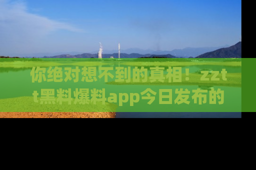 你绝对想不到的真相！zztt黑料爆料app今日发布的黑料让人叫绝！