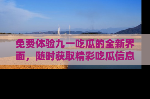 免费体验九一吃瓜的全新界面，随时获取精彩吃瓜信息！