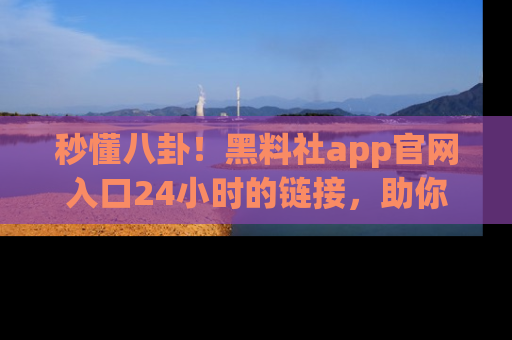 秒懂八卦！黑料社app官网入口24小时的链接，助你及时获取热搜焦点