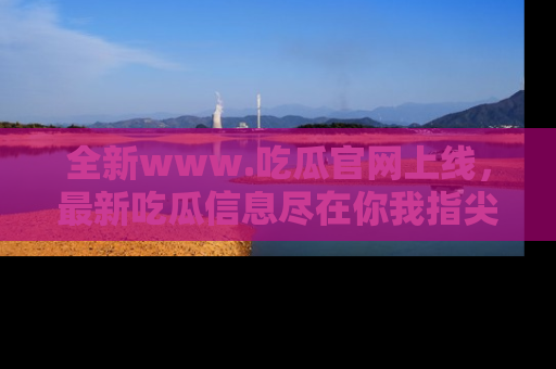 全新www.吃瓜官网上线，最新吃瓜信息尽在你我指尖！