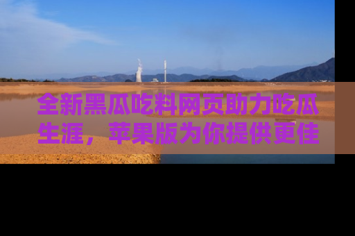 全新黑瓜吃料网页助力吃瓜生涯，苹果版为你提供更佳体验！