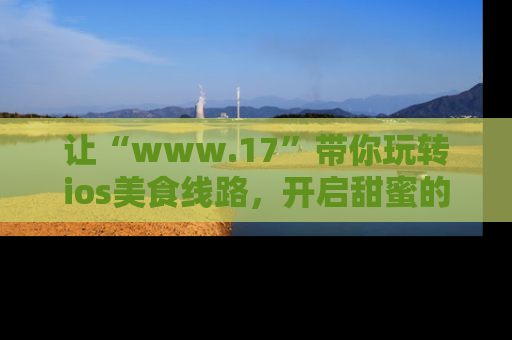让“www.17”带你玩转ios美食线路，开启甜蜜的吃瓜时光吧！