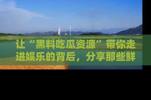 让“黑料吃瓜资源”带你走进娱乐的背后，分享那些鲜为人知的黑料，成为吃瓜界的资深玩家！