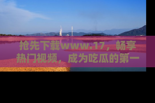 抢先下载www.17，畅享热门视频，成为吃瓜的第一手信息者！