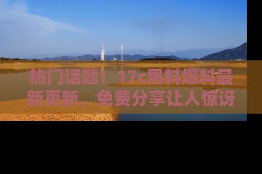 热门话题！17c黑料爆料最新更新，免费分享让人惊讶的事实！