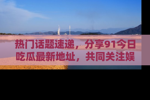 热门话题速递，分享91今日吃瓜最新地址，共同关注娱乐圈的风云变幻！