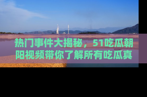 热门事件大揭秘，51吃瓜朝阳视频带你了解所有吃瓜真相