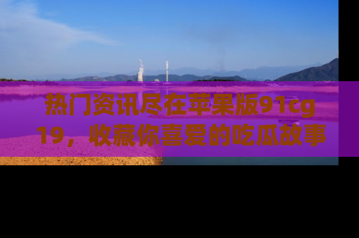 热门资讯尽在苹果版91cg19，收藏你喜爱的吃瓜故事吧！