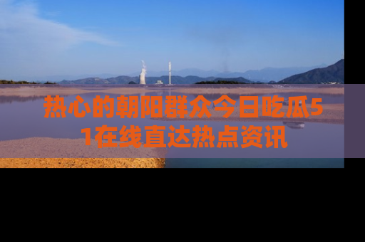 热心的朝阳群众今日吃瓜51在线直达热点资讯