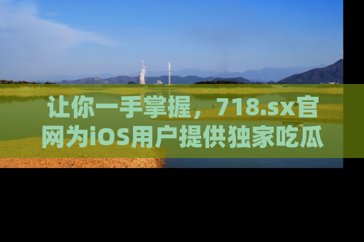 让你一手掌握，718.sx官网为iOS用户提供独家吃瓜内容！