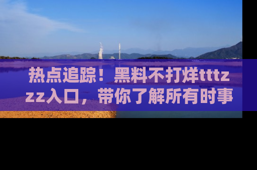 热点追踪！黑料不打烊tttzzz入口，带你了解所有时事动态，赶紧打开网址链接！