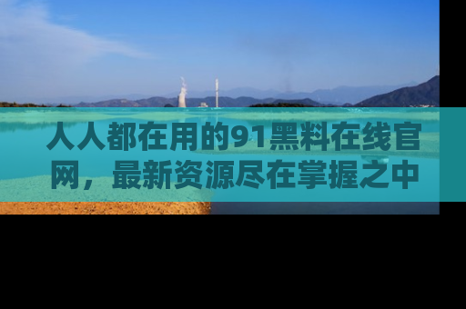 人人都在用的91黑料在线官网，最新资源尽在掌握之中