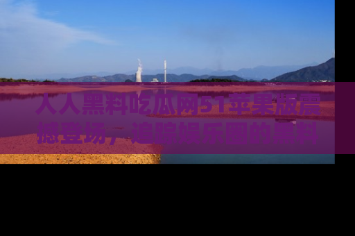 人人黑料吃瓜网51苹果版震撼登场，追踪娱乐圈的黑料与热闻