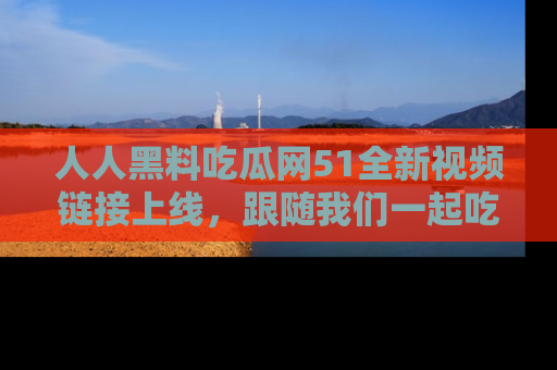 人人黑料吃瓜网51全新视频链接上线，跟随我们一起吃瓜围观！