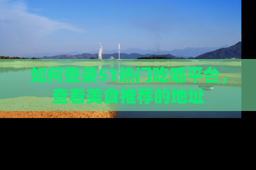 如何登录51热门吃呱平台，查看美食推荐的地址