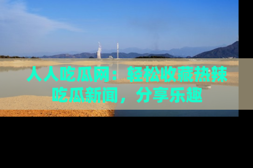 人人吃瓜网：轻松收藏热辣吃瓜新闻，分享乐趣