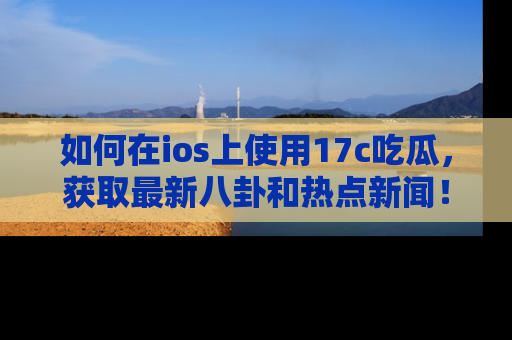 如何在ios上使用17c吃瓜，获取最新八卦和热点新闻！