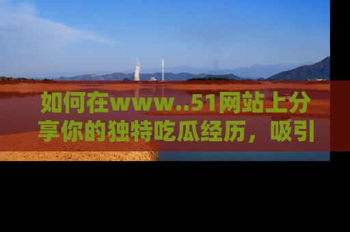 如何在www..51网站上分享你的独特吃瓜经历，吸引更多用户关注