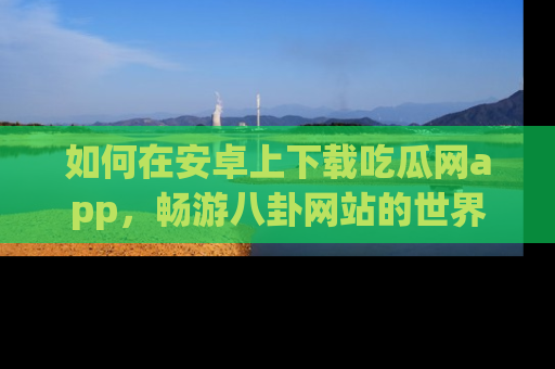 如何在安卓上下载吃瓜网app，畅游八卦网站的世界