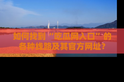 如何找到“吃瓜网入口”的各种线路及其官方网址？