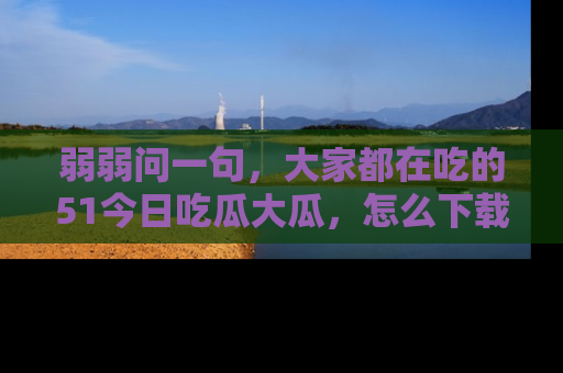 弱弱问一句，大家都在吃的51今日吃瓜大瓜，怎么下载登录才能体验最新入口？